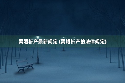 离婚析产最新规定 (离婚析产的法律规定)