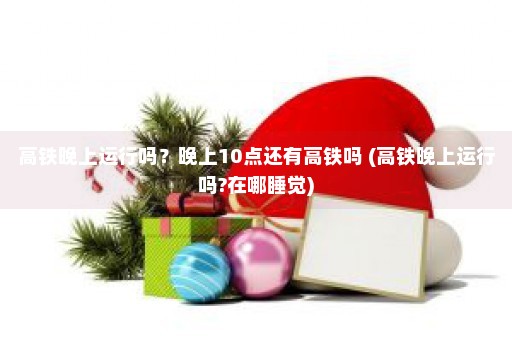 高铁晚上运行吗？晚上10点还有高铁吗 (高铁晚上运行吗?在哪睡觉)