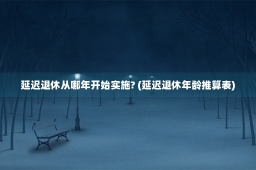 延迟退休从哪年开始实施? (延迟退休年龄推算表)