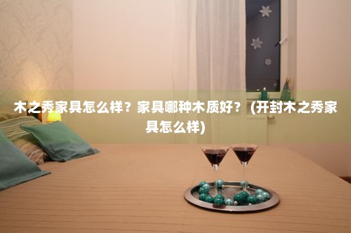 木之秀家具怎么样？家具哪种木质好？ (开封木之秀家具怎么样)