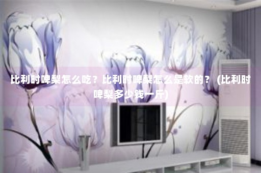 比利时啤梨怎么吃？比利时啤梨怎么是软的？ (比利时啤梨多少钱一斤)