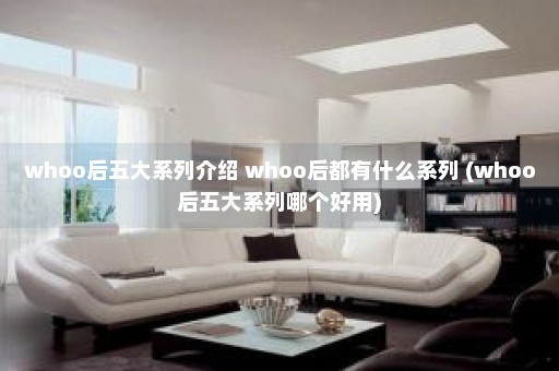 whoo后五大系列介绍 whoo后都有什么系列 (whoo后五大系列哪个好用)