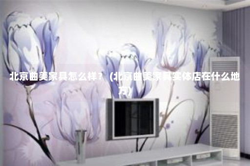 北京曲美家具怎么样？ (北京曲美家具实体店在什么地方)