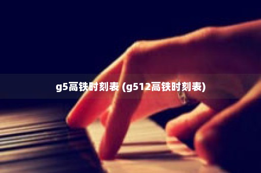 g5高铁时刻表 (g512高铁时刻表)