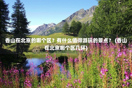 香山在北京的哪个区？有什么值得游玩的景点？ (香山在北京哪个区几环)