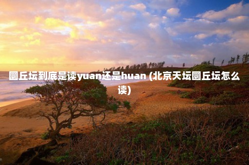 圜丘坛到底是读yuan还是huan (北京天坛圜丘坛怎么读)