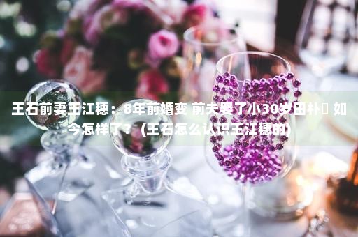 王石前妻王江穗：8年前婚变 前夫娶了小30岁田朴珺 如今怎样了？ (王石怎么认识王江穗的)