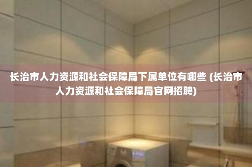 长治市人力资源和社会保障局下属单位有哪些 (长治市人力资源和社会保障局官网招聘)