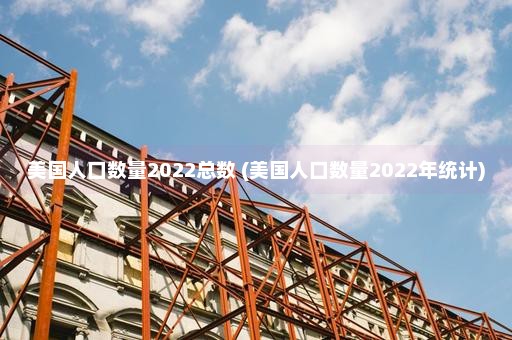 美国人口数量2022总数 (美国人口数量2022年统计)