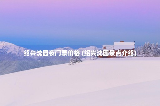 绍兴沈园夜门票价格 (绍兴沈园景点介绍)