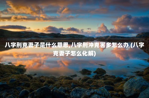 八字刑克妻子是什么意思,八字刑冲克害多怎么办 (八字克妻子怎么化解)