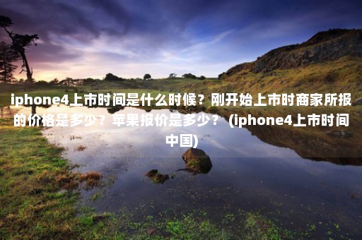 iphone4上市时间是什么时候？刚开始上市时商家所报的价格是多少？苹果报价是多少？ (iphone4上市时间中国)