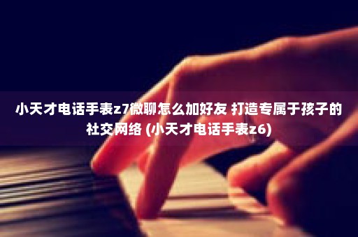 小天才电话手表z7微聊怎么加好友 打造专属于孩子的社交网络 (小天才电话手表z6)