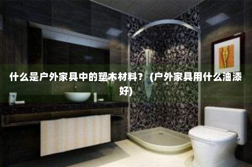 什么是户外家具中的塑木材料？ (户外家具用什么油漆好)