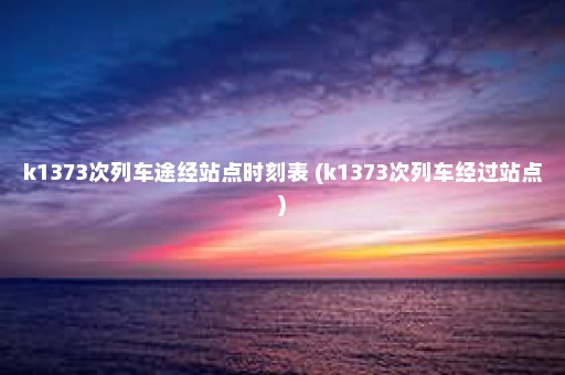 k1373次列车途经站点时刻表 (k1373次列车经过站点)