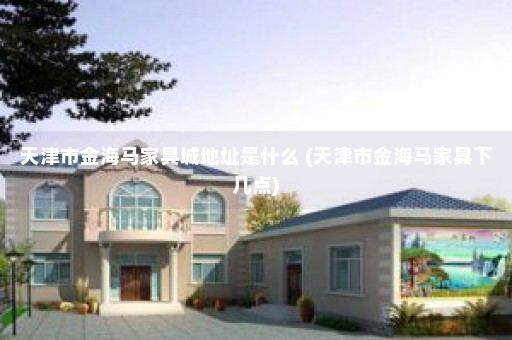 天津市金海马家具城地址是什么 (天津市金海马家具下几点)