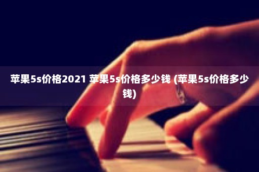 苹果5s价格2021 苹果5s价格多少钱 (苹果5s价格多少钱)