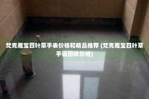 梵克雅宝四叶草手表价格和精品推荐 (梵克雅宝四叶草手链回收价格)