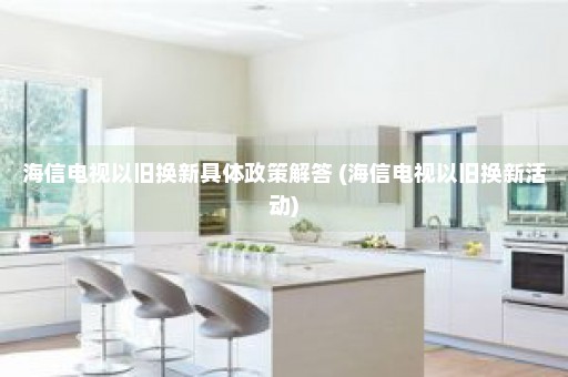 海信电视以旧换新具体政策解答 (海信电视以旧换新活动)