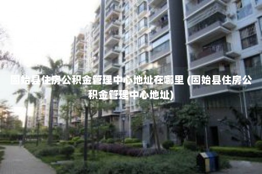 固始县住房公积金管理中心地址在哪里 (固始县住房公积金管理中心地址)