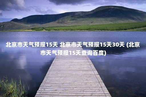 北京市天气预报15天 北京市天气预报15天30天 (北京市天气预报15天查询百度)