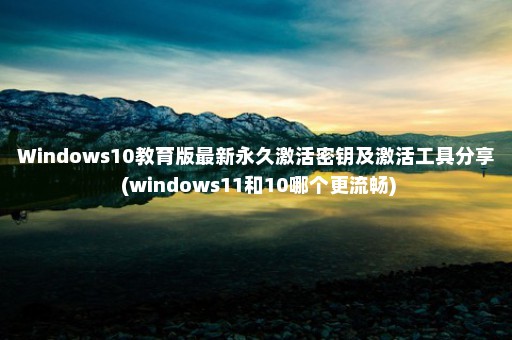 Windows10教育版最新永久激活密钥及激活工具分享 (windows11和10哪个更流畅)