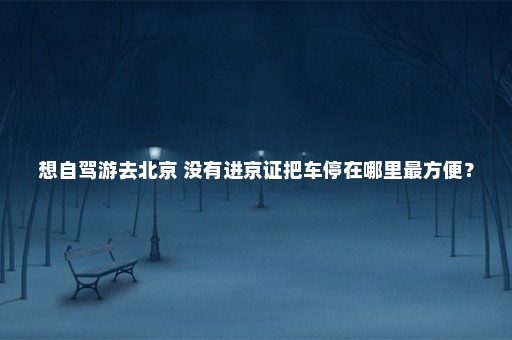 想自驾游去北京 没有进京证把车停在哪里最方便？