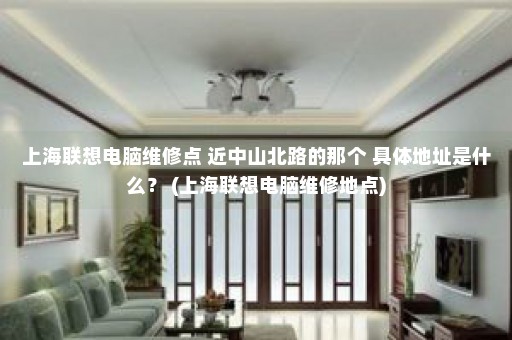 上海联想电脑维修点 近中山北路的那个 具体地址是什么？ (上海联想电脑维修地点)