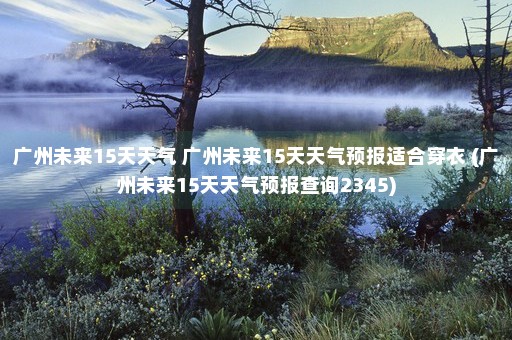 广州未来15天天气 广州未来15天天气预报适合穿衣 (广州未来15天天气预报查询2345)