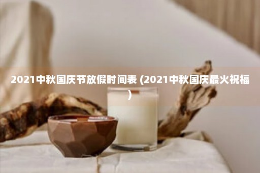 2021中秋国庆节放假时间表 (2021中秋国庆最火祝福)