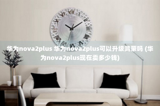 华为nova2plus 华为nova2plus可以升级鸿蒙吗 (华为nova2plus现在卖多少钱)