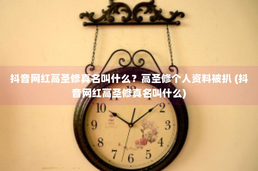 抖音网红高圣修真名叫什么？高圣修个人资料被扒 (抖音网红高圣修真名叫什么)