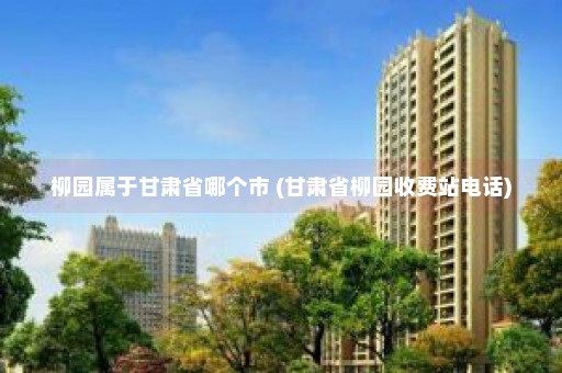 柳园属于甘肃省哪个市 (甘肃省柳园收费站电话)