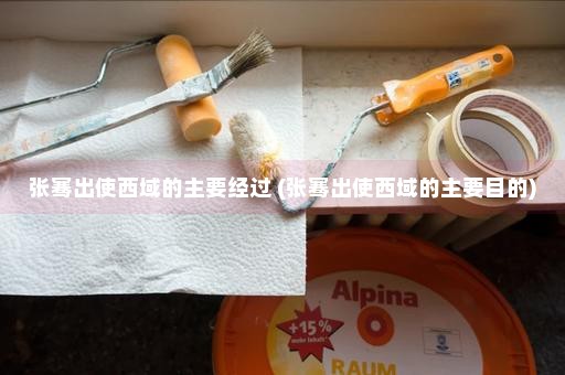 张骞出使西域的主要经过 (张骞出使西域的主要目的)