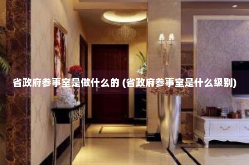 省政府参事室是做什么的 (省政府参事室是什么级别)