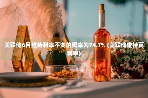 美联储6月维持利率不变的概率为74.7% (美联储维持高利率)