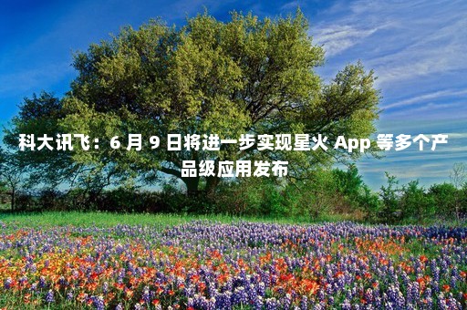 科大讯飞：6 月 9 日将进一步实现星火 App 等多个产品级应用发布