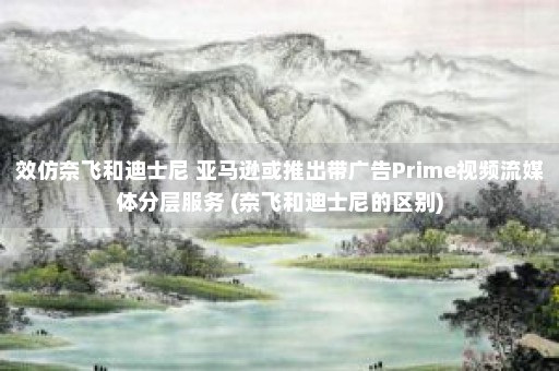 效仿奈飞和迪士尼 亚马逊或推出带广告Prime视频流媒体分层服务 (奈飞和迪士尼的区别)