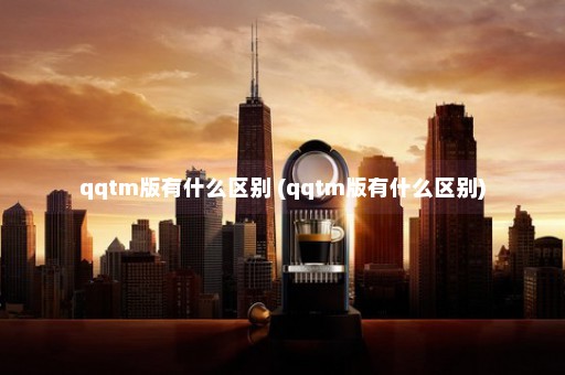 qqtm版有什么区别 (qqtm版有什么区别)