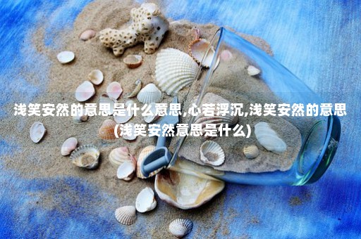 浅笑安然的意思是什么意思,心若浮沉,浅笑安然的意思 (浅笑安然意思是什么)