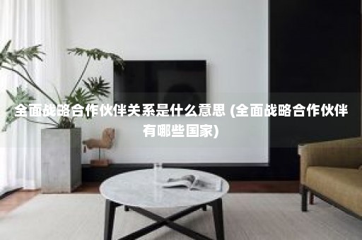 全面战略合作伙伴关系是什么意思 (全面战略合作伙伴有哪些国家)