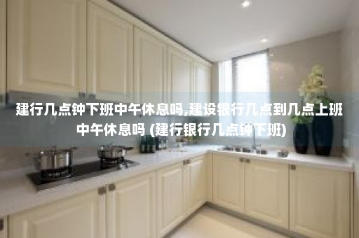 建行几点钟下班中午休息吗,建设银行几点到几点上班 中午休息吗 (建行银行几点钟下班)