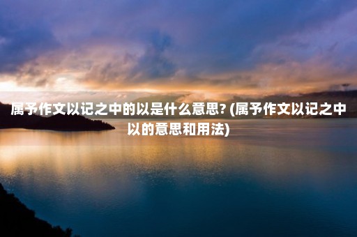 属予作文以记之中的以是什么意思? (属予作文以记之中以的意思和用法)