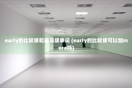 early的比较级和最高级单词 (early的比较级可以加more吗)