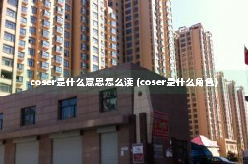 coser是什么意思怎么读 (coser是什么角色)