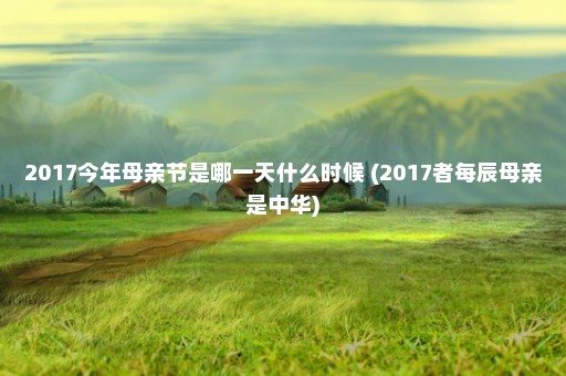 2017今年母亲节是哪一天什么时候 (2017者每辰母亲是中华)