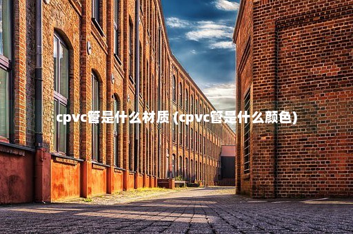 cpvc管是什么材质 (cpvc管是什么颜色)