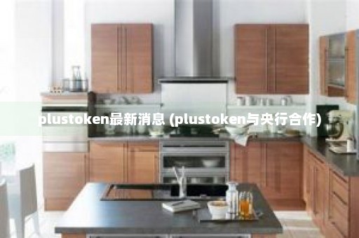 plustoken最新消息 (plustoken与央行合作)