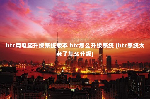 htc用电脑升级系统版本 htc怎么升级系统 (htc系统太老了怎么升级)