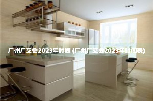 广州广交会2023年时间 (广州广交会2023年时间表)